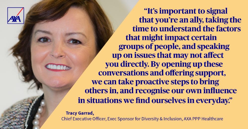 It's important to signal that you're an ally, taking the time to understand the factors that might impact certain groups of people, and speaking up on issues that may not affect you directly. By opening up these conversations and offering support we can take proactive steps to bring others in, and recognise our own influence in situations we find ourselves in everyday. Tracy Garrad, Chief Executive Officer, Exex Sponsor for Diversity and Inclusion, AXA PPP healthcare.